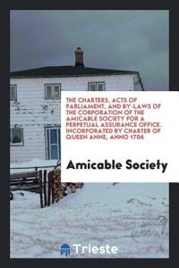 Charters, Acts of Parliament, and By-Laws of the Corporation of the Amicable Society for a Perpetual Assurance Office. Incorporated by Charter of Queen Anne, Anno 1706