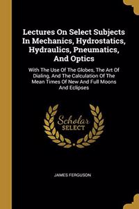 Lectures On Select Subjects In Mechanics, Hydrostatics, Hydraulics, Pneumatics, And Optics