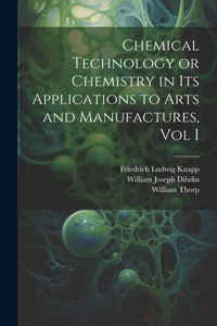 Chemical Technology or Chemistry in its Applications to Arts and Manufactures, Vol I