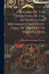 Record Of The Exhibition Of The Metropolitan Mechanics' Institute, Held In The City Of Washington