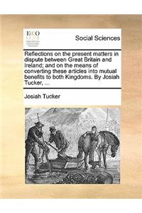 Reflections on the Present Matters in Dispute Between Great Britain and Ireland; And on the Means of Converting These Articles Into Mutual Benefits to Both Kingdoms. by Josiah Tucker, ...