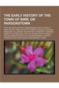 The Early History of the Town of Birr, or Parsonstown; With the Particulars of Remarkable Events There in More Recent Times; Also the Towns of Nenagh,