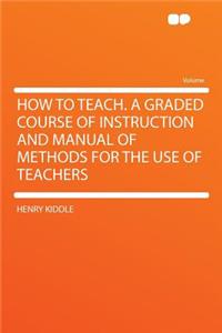 How to Teach. a Graded Course of Instruction and Manual of Methods for the Use of Teachers