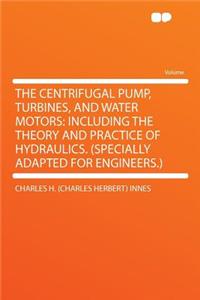 The Centrifugal Pump, Turbines, and Water Motors: Including the Theory and Practice of Hydraulics. (Specially Adapted for Engineers.)