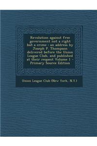 Revolution Against Free Government Not a Right But a Crime: An Address by Joseph P. Thompson Delivered Before the Union League Club, and Published at