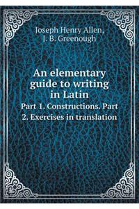 An Elementary Guide to Writing in Latin Part 1. Constructions. Part 2. Exercises in Translation