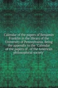 Calendar of the papers of Benjamin Franklin in the library of the University of Pennsylvania. Being the appendix to the 