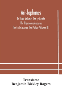 Aristophanes In Three Volumes The Lysistrata The Thesmophokiazusae The Ecclesiazusae The Plutus (Volume III)