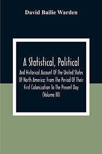 Statistical, Political, And Historical Account Of The United States Of North America; From The Period Of Their First Colonization To The Present Day (Volume Iii)