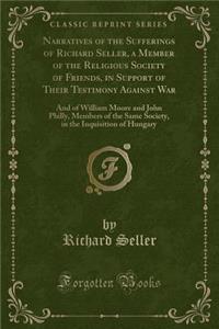 Narratives of the Sufferings of Richard Seller, a Member of the Religious Society of Friends, in Support of Their Testimony Against War: And of William Moore and John Philly, Members of the Same Society, in the Inquisition of Hungary (Classic Repri