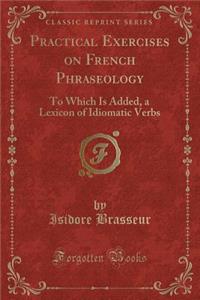 Practical Exercises on French Phraseology: To Which Is Added, a Lexicon of Idiomatic Verbs (Classic Reprint)