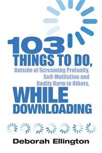 103 Things to Do, Outside of Screaming Profanity, Self-Mutilation and Bodily Harm to Others, While Downloading