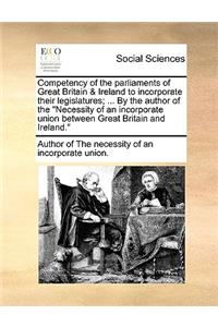 Competency of the Parliaments of Great Britain & Ireland to Incorporate Their Legislatures; ... by the Author of the Necessity of an Incorporate Union Between Great Britain and Ireland.