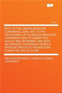 Reply of the Canada Wesleyan Conference, June, 1841, to the Proceedings of the English Wesleyan Conference and Its Committees, August and September, 1840. with an Appendix, Containing the REV. E. Ryerson's Replies to the Wesleyan Committee, REV. Dr