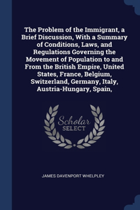 The Problem of the Immigrant, a Brief Discussion, With a Summary of Conditions, Laws, and Regulations Governing the Movement of Population to and From the British Empire, United States, France, Belgium, Switzerland, Germany, Italy, Austria-Hungary,