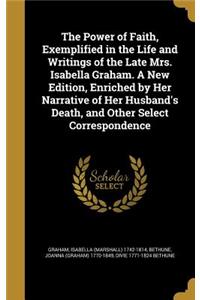 Power of Faith, Exemplified in the Life and Writings of the Late Mrs. Isabella Graham. A New Edition, Enriched by Her Narrative of Her Husband's Death, and Other Select Correspondence