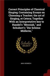 Correct Principles of Classical Singing; Containing Essays on Choosing a Teacher; The Art of Singing, Et Cetera; Together with an Interpretative Key to Handel's Messiah, and Schubert's Die Schöne Müllerin,