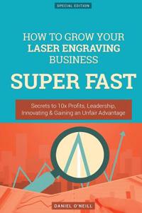 How to Grow Your Laser Engraving Business Super Fast: Secrets to 10x Profits, Leadership, Innovation & Gaining an Unfair Advantage