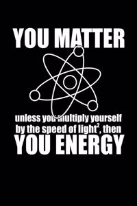 YOU MATTER unless you multiply yourself by the speed of light squared, then.... YOU ENERGY