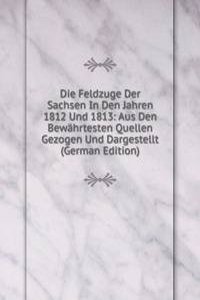 Die Feldzuge Der Sachsen In Den Jahren 1812 Und 1813: Aus Den Bewahrtesten Quellen Gezogen Und Dargestellt (German Edition)
