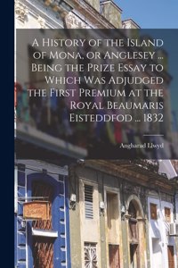 A History of the Island of Mona, or Anglesey ... Being the Prize Essay to Which Was Adjudged the First Premium at the Royal Beaumaris Eisteddfod ... 1832