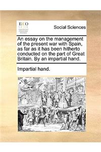 An Essay on the Management of the Present War with Spain, as Far as It Has Been Hitherto Conducted on the Part of Great Britain. by an Impartial Hand.