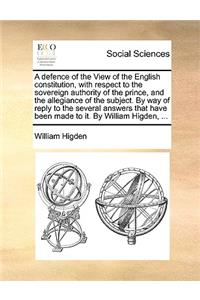 A Defence of the View of the English Constitution, with Respect to the Sovereign Authority of the Prince, and the Allegiance of the Subject. by Way of Reply to the Several Answers That Have Been Made to It. by William Higden, ...