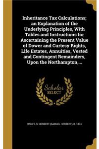 Inheritance Tax Calculations; an Explanation of the Underlying Principles, With Tables and Instructions for Ascertaining the Present Value of Dower and Curtesy Rights, Life Estates, Annuities, Vested and Contingent Remainders, Upon the Northampton,