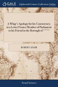 A Whig's Apology for His Consistency; In a Letter from a Member of Parliament to His Friend in the Borough of ****