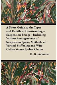 Short Guide to the Types and Details of Constructing a Suspension Bridge - Including Various Arrangements of Suspension Spans, Methods of Vertical Stiffening and Wire Cables Versus Eyebar Chains