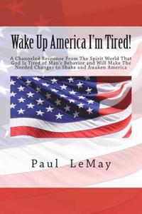 Wake Up America I'm Tired!: A Channeled Response from the Spirit World That God Is Tired of Man's Behavior and Will Make the Needed Changes to Shake and Awaken America