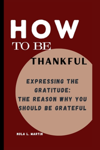 How To Be Thankful: Expressing The Gratitude: The Reason Why You Should Be Grateful