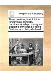 Three Treatises, in Which the Fundamental Principle, Doctrines, Worship, Ministry and Discipline of the People Called Quakers, Are Plainly Declared