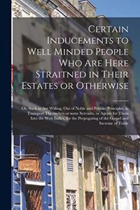 Certain Inducements to Well Minded People Who Are Here Straitned in Their Estates or Otherwise; or, Such as Are Willing, out of Noble and Publike Principles, to Transport Themselves or Some Servants, or Agents for Them Into the West Indies, for The