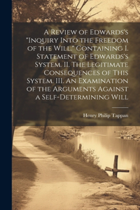 Review of Edwards's "Inquiry Into the Freedom of the Will." [microform] Containing I. Statement of Edwards's System. II. The Legitimate Consequences of This System. III. An Examination of the Arguments Against a Self-determining Will