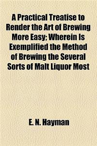 A Practical Treatise to Render the Art of Brewing More Easy; Wherein Is Exemplified the Method of Brewing the Several Sorts of Malt Liquor Most