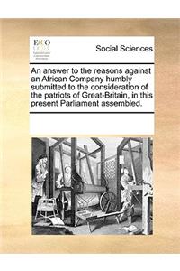 An answer to the reasons against an African Company humbly submitted to the consideration of the patriots of Great-Britain, in this present Parliament assembled.