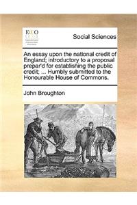 An Essay Upon the National Credit of England; Introductory to a Proposal Prepar'd for Establishing the Public Credit; ... Humbly Submitted to the Honourable House of Commons.