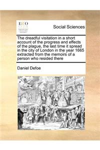 The Dreadful Visitation in a Short Account of the Progress and Effects of the Plague, the Last Time It Spread in the City of London in the Year 1665 Extracted from the Memoirs of a Person Who Resided There