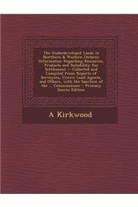 The Underdeveloped Lands in Northern & Western Ontario: Information Regarding Resources, Products and Suitability for Settlement -- Collected and Compiled from Reports of Serveyors, Crown Land Agents, and Others, with the Sanction of the ... Commis