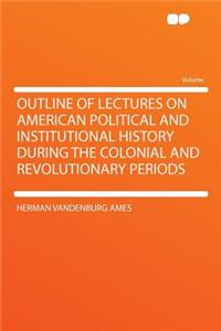 Outline of Lectures on American Political and Institutional History During the Colonial and Revolutionary Periods