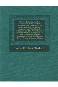 On the Establishment in Connection with the India Museum and Library of an Indian Institute for Lecture, Enquiry, and Teaching: Its Influence on the Promotion of Oriental Studies in England, on the Progress of Higher Education Among the Natives Of.