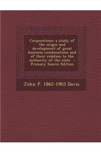 Corporations; A Study of the Origin and Development of Great Business Combinations and of Their Relation to the Authority of the State - Primary Source Edition