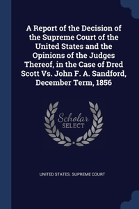 A Report of the Decision of the Supreme Court of the United States and the Opinions of the Judges Thereof, in the Case of Dred Scott Vs. John F. A. Sandford, December Term, 1856