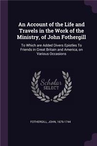 An Account of the Life and Travels in the Work of the Ministry, of John Fothergill: To Which are Added Divers Epistles To Friends in Great Britain and America, on Various Occasions