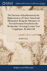 Doctrine of Justification by the Righteousness of Christ, Stated and Maintained. Being the Substance of Several Sermons Preached at the Wednesday's Evening Lecture Near Cripplegate. By John Gill