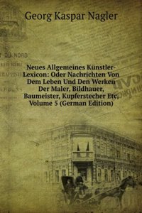 Neues Allgemeines Kunstler-Lexicon: Oder Nachrichten Von Dem Leben Und Den Werken Der Maler, Bildhauer, Baumeister, Kupferstecher Etc, Volume 5 (German Edition)