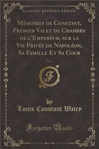 Mï¿½moires de Constant, Premier Valet de Chambre de l'Empereur, Sur La Vie Privï¿½e de Napolï¿½on, Sa Famille Et Sa Cour, Vol. 1 (Classic Reprint)