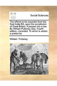 The Effects to Be Expected from the East India Bill, Upon the Constitution of Great Britain, If Passed Into a Law. by William Pulteney, Esq. Fourth Edition, Corrected. to Which Is Added a Postscript.
