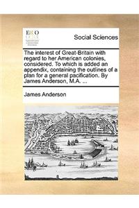 The interest of Great-Britain with regard to her American colonies, considered. To which is added an appendix, containing the outlines of a plan for a general pacification. By James Anderson, M.A. ...